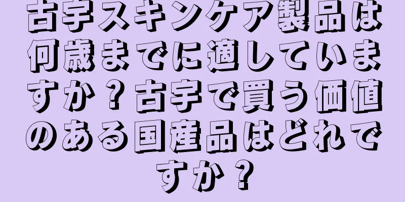 古宇スキンケア製品は何歳までに適していますか？古宇で買う価値のある国産品はどれですか？