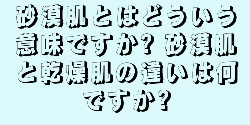 砂漠肌とはどういう意味ですか? 砂漠肌と乾燥肌の違いは何ですか?