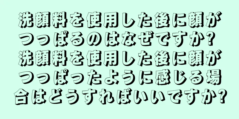 洗顔料を使用した後に顔がつっぱるのはなぜですか? 洗顔料を使用した後に顔がつっぱったように感じる場合はどうすればいいですか?