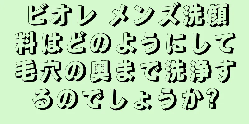 ビオレ メンズ洗顔料はどのようにして毛穴の奥まで洗浄するのでしょうか?