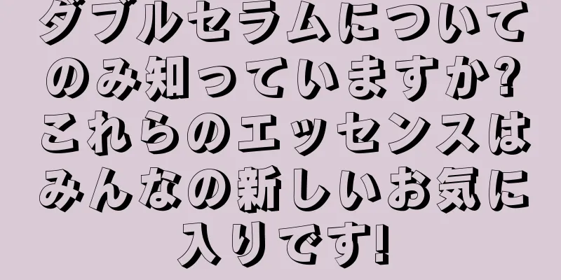 ダブルセラムについてのみ知っていますか?これらのエッセンスはみんなの新しいお気に入りです!