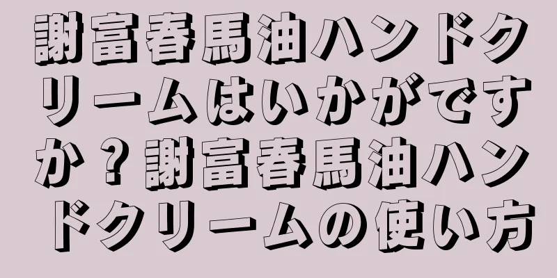 謝富春馬油ハンドクリームはいかがですか？謝富春馬油ハンドクリームの使い方