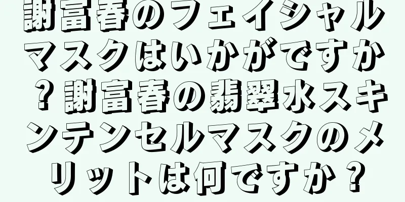 謝富春のフェイシャルマスクはいかがですか？謝富春の翡翠水スキンテンセルマスクのメリットは何ですか？