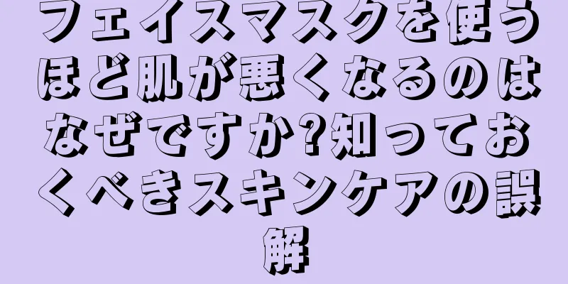 フェイスマスクを使うほど肌が悪くなるのはなぜですか?知っておくべきスキンケアの誤解