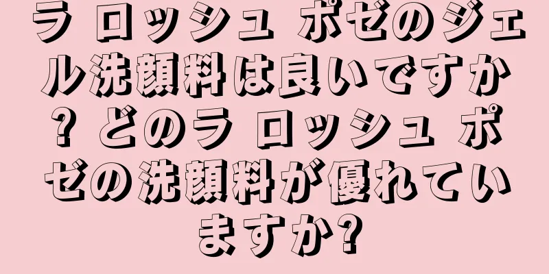 ラ ロッシュ ポゼのジェル洗顔料は良いですか? どのラ ロッシュ ポゼの洗顔料が優れていますか?