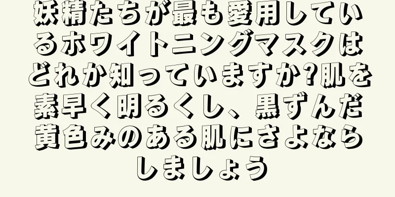 妖精たちが最も愛用しているホワイトニングマスクはどれか知っていますか?肌を素早く明るくし、黒ずんだ黄色みのある肌にさよならしましょう