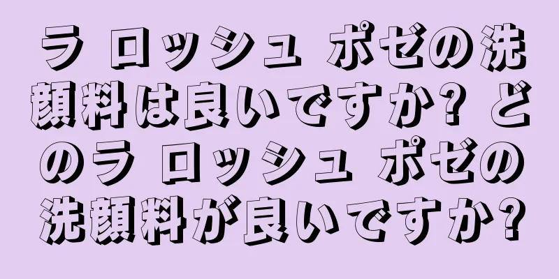 ラ ロッシュ ポゼの洗顔料は良いですか? どのラ ロッシュ ポゼの洗顔料が良いですか?