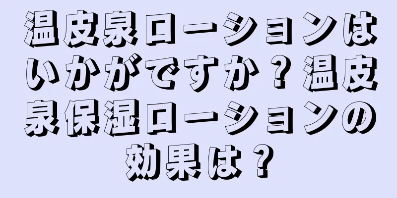 温皮泉ローションはいかがですか？温皮泉保湿ローションの効果は？