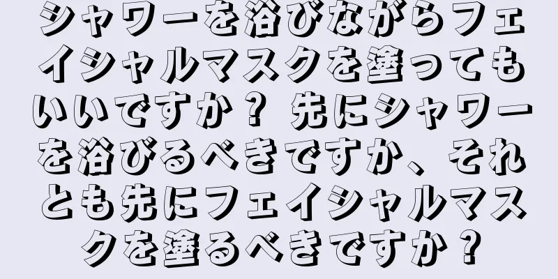 シャワーを浴びながらフェイシャルマスクを塗ってもいいですか？ 先にシャワーを浴びるべきですか、それとも先にフェイシャルマスクを塗るべきですか？