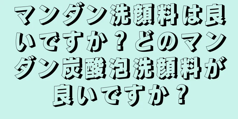 マンダン洗顔料は良いですか？どのマンダン炭酸泡洗顔料が良いですか？