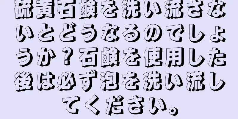 硫黄石鹸を洗い流さないとどうなるのでしょうか？石鹸を使用した後は必ず泡を洗い流してください。