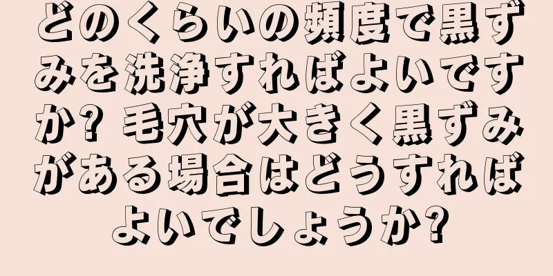 どのくらいの頻度で黒ずみを洗浄すればよいですか? 毛穴が大きく黒ずみがある場合はどうすればよいでしょうか?