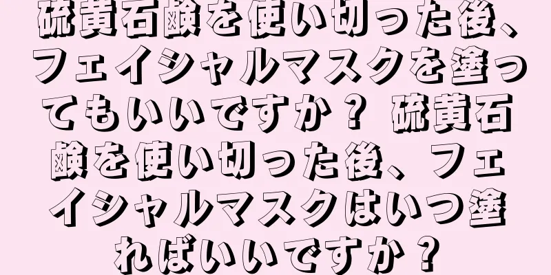 硫黄石鹸を使い切った後、フェイシャルマスクを塗ってもいいですか？ 硫黄石鹸を使い切った後、フェイシャルマスクはいつ塗ればいいですか？