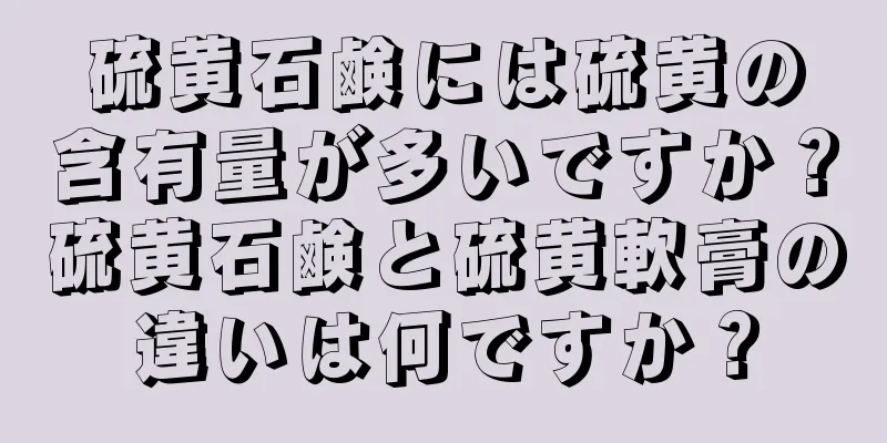 硫黄石鹸には硫黄の含有量が多いですか？硫黄石鹸と硫黄軟膏の違いは何ですか？