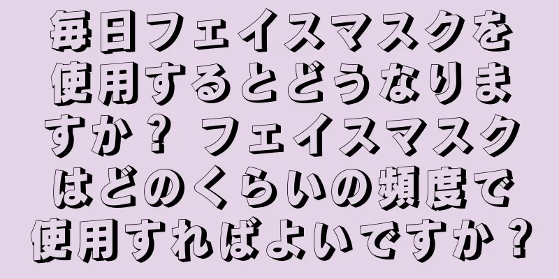 毎日フェイスマスクを使用するとどうなりますか？ フェイスマスクはどのくらいの頻度で使用すればよいですか？