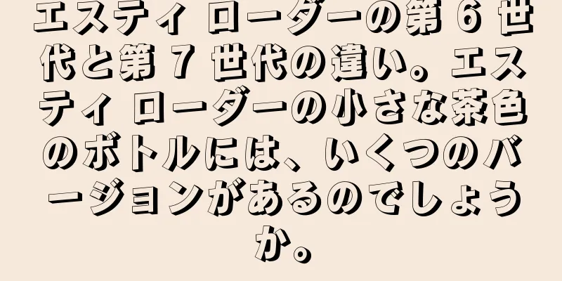 エスティ ローダーの第 6 世代と第 7 世代の違い。エスティ ローダーの小さな茶色のボトルには、いくつのバージョンがあるのでしょうか。