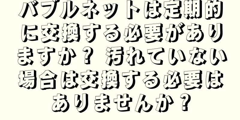 バブルネットは定期的に交換する必要がありますか？ 汚れていない場合は交換する必要はありませんか？