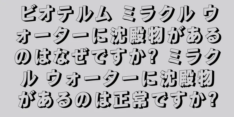 ビオテルム ミラクル ウォーターに沈殿物があるのはなぜですか? ミラクル ウォーターに沈殿物があるのは正常ですか?