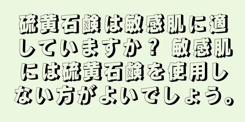 硫黄石鹸は敏感肌に適していますか？ 敏感肌には硫黄石鹸を使用しない方がよいでしょう。