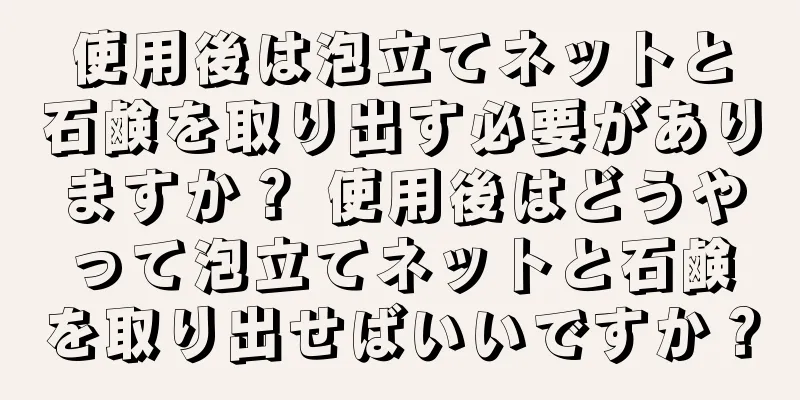 使用後は泡立てネットと石鹸を取り出す必要がありますか？ 使用後はどうやって泡立てネットと石鹸を取り出せばいいですか？