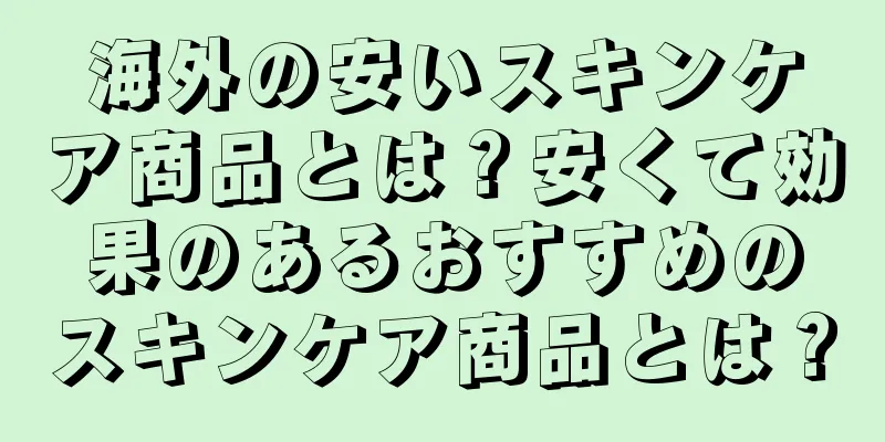 海外の安いスキンケア商品とは？安くて効果のあるおすすめのスキンケア商品とは？