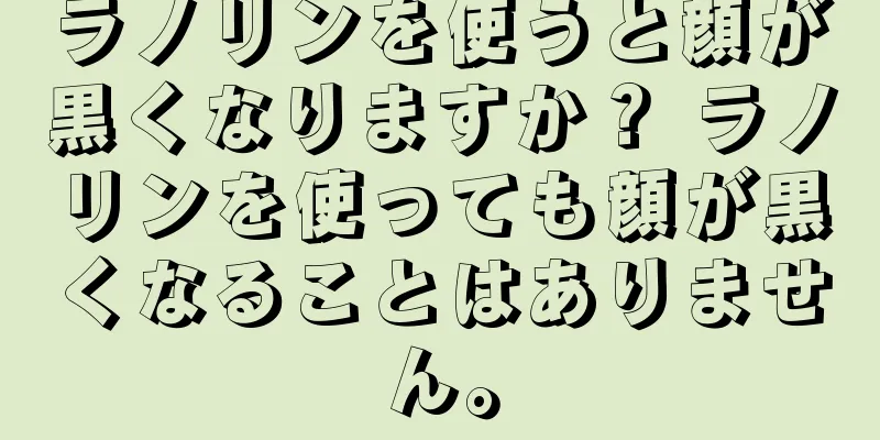 ラノリンを使うと顔が黒くなりますか？ ラノリンを使っても顔が黒くなることはありません。