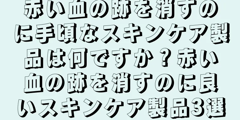 赤い血の跡を消すのに手頃なスキンケア製品は何ですか？赤い血の跡を消すのに良いスキンケア製品3選