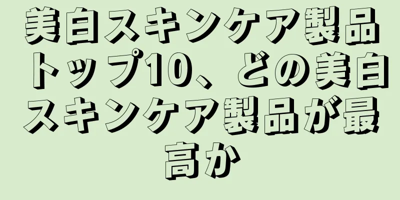 美白スキンケア製品トップ10、どの美白スキンケア製品が最高か