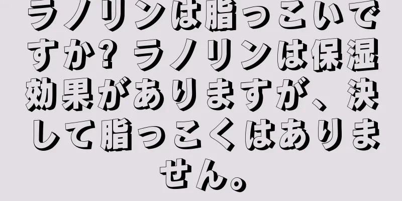 ラノリンは脂っこいですか? ラノリンは保湿効果がありますが、決して脂っこくはありません。