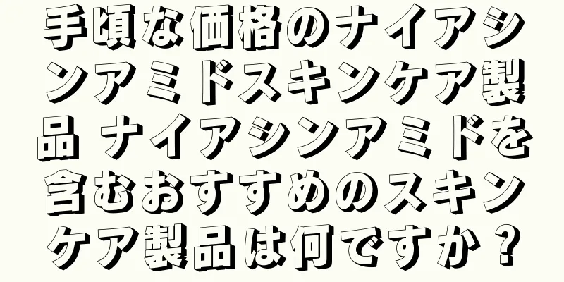 手頃な価格のナイアシンアミドスキンケア製品 ナイアシンアミドを含むおすすめのスキンケア製品は何ですか？