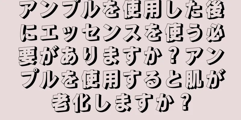 アンプルを使用した後にエッセンスを使う必要がありますか？アンプルを使用すると肌が老化しますか？