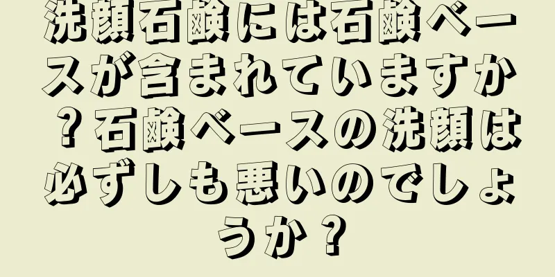 洗顔石鹸には石鹸ベースが含まれていますか？石鹸ベースの洗顔は必ずしも悪いのでしょうか？