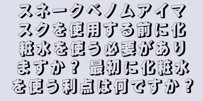 スネークベノムアイマスクを使用する前に化粧水を使う必要がありますか？ 最初に化粧水を使う利点は何ですか？