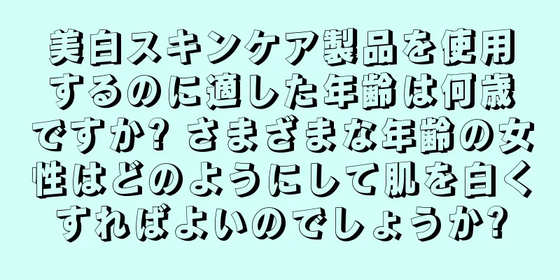 美白スキンケア製品を使用するのに適した年齢は何歳ですか? さまざまな年齢の女性はどのようにして肌を白くすればよいのでしょうか?