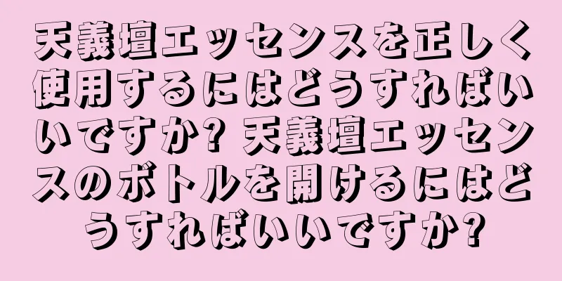 天義壇エッセンスを正しく使用するにはどうすればいいですか? 天義壇エッセンスのボトルを開けるにはどうすればいいですか?