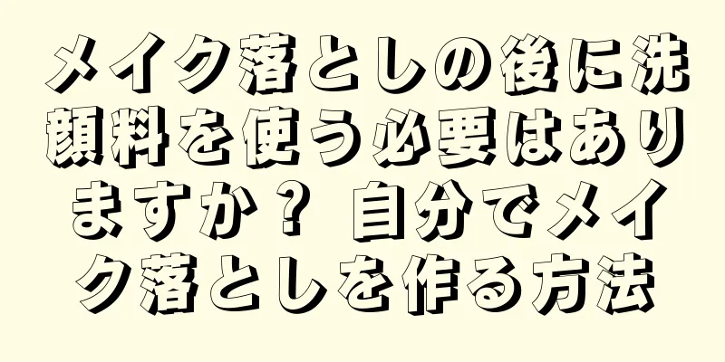 メイク落としの後に洗顔料を使う必要はありますか？ 自分でメイク落としを作る方法