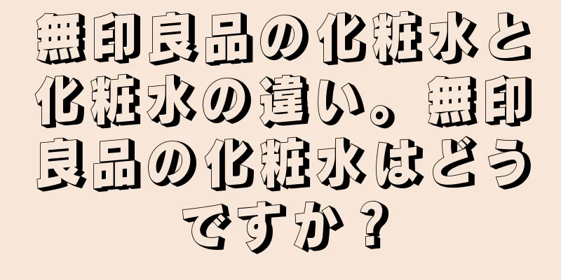 無印良品の化粧水と化粧水の違い。無印良品の化粧水はどうですか？