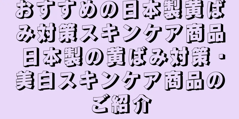 おすすめの日本製黄ばみ対策スキンケア商品 日本製の黄ばみ対策・美白スキンケア商品のご紹介