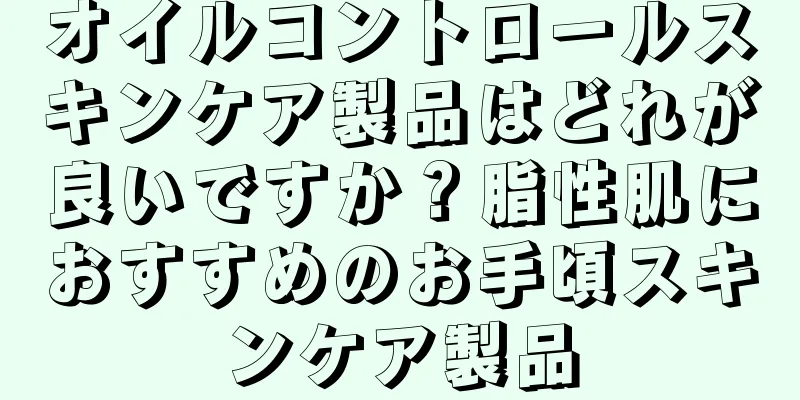 オイルコントロールスキンケア製品はどれが良いですか？脂性肌におすすめのお手頃スキンケア製品