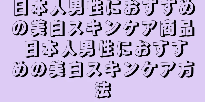 日本人男性におすすめの美白スキンケア商品 日本人男性におすすめの美白スキンケア方法