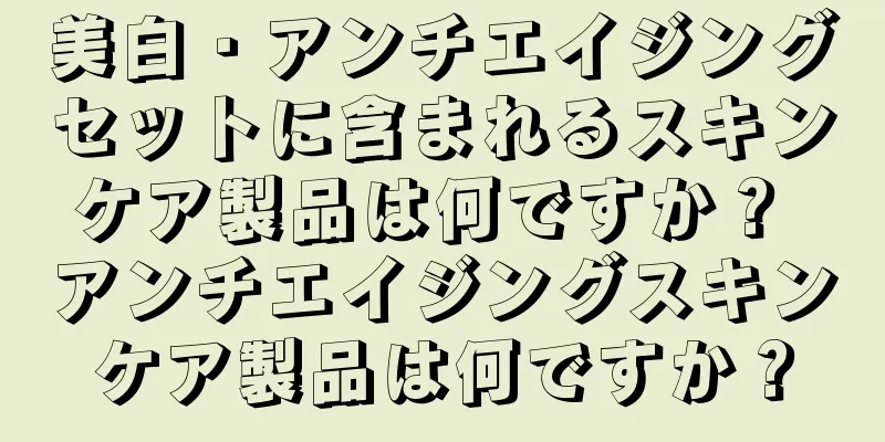 美白・アンチエイジングセットに含まれるスキンケア製品は何ですか？ アンチエイジングスキンケア製品は何ですか？