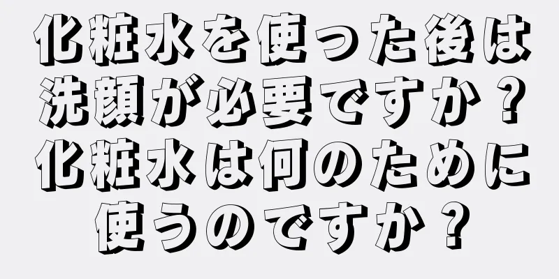 化粧水を使った後は洗顔が必要ですか？化粧水は何のために使うのですか？