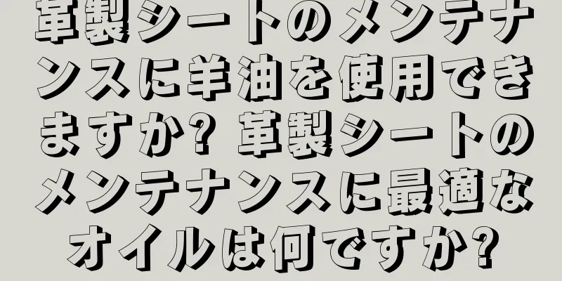 革製シートのメンテナンスに羊油を使用できますか? 革製シートのメンテナンスに最適なオイルは何ですか?