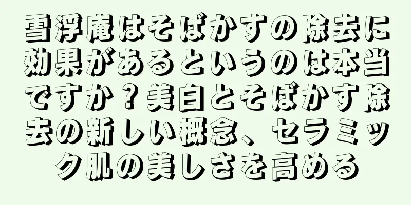 雪浮庵はそばかすの除去に効果があるというのは本当ですか？美白とそばかす除去の新しい概念、セラミック肌の美しさを高める