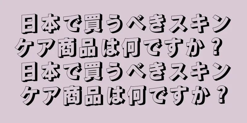 日本で買うべきスキンケア商品は何ですか？ 日本で買うべきスキンケア商品は何ですか？