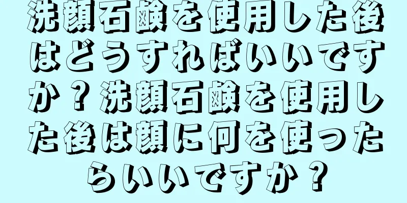 洗顔石鹸を使用した後はどうすればいいですか？洗顔石鹸を使用した後は顔に何を使ったらいいですか？