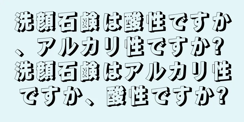 洗顔石鹸は酸性ですか、アルカリ性ですか? 洗顔石鹸はアルカリ性ですか、酸性ですか?