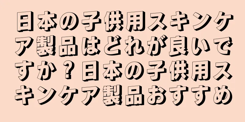 日本の子供用スキンケア製品はどれが良いですか？日本の子供用スキンケア製品おすすめ