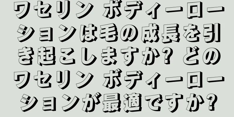 ワセリン ボディーローションは毛の成長を引き起こしますか? どのワセリン ボディーローションが最適ですか?