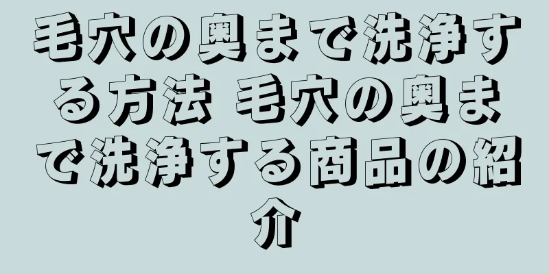 毛穴の奥まで洗浄する方法 毛穴の奥まで洗浄する商品の紹介